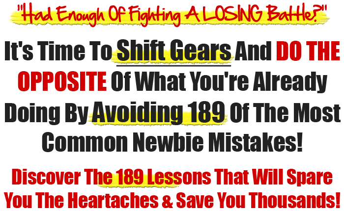 •Had Enough Of Fighting A Losing Battle?• It's Time To Shift Gears An Do The OPPOSITE Of What You've Already Been Doing By Avoiding 189 Of The Most Common Newbie Mistakes! Discover The 189 Lessons That Will Spare You The Heartaches & Save You Thousands Of Dollars!